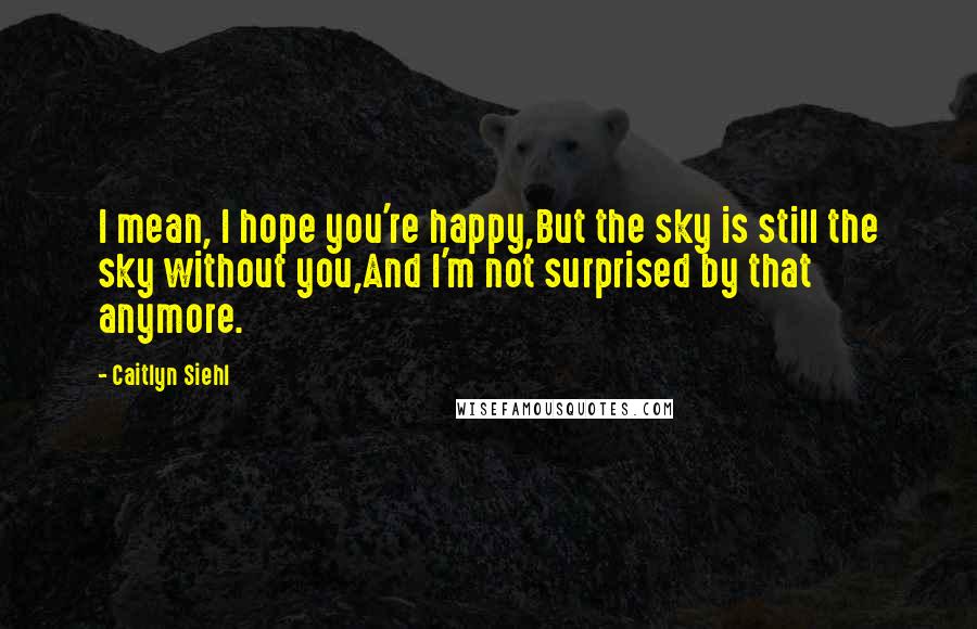Caitlyn Siehl Quotes: I mean, I hope you're happy,But the sky is still the sky without you,And I'm not surprised by that anymore.