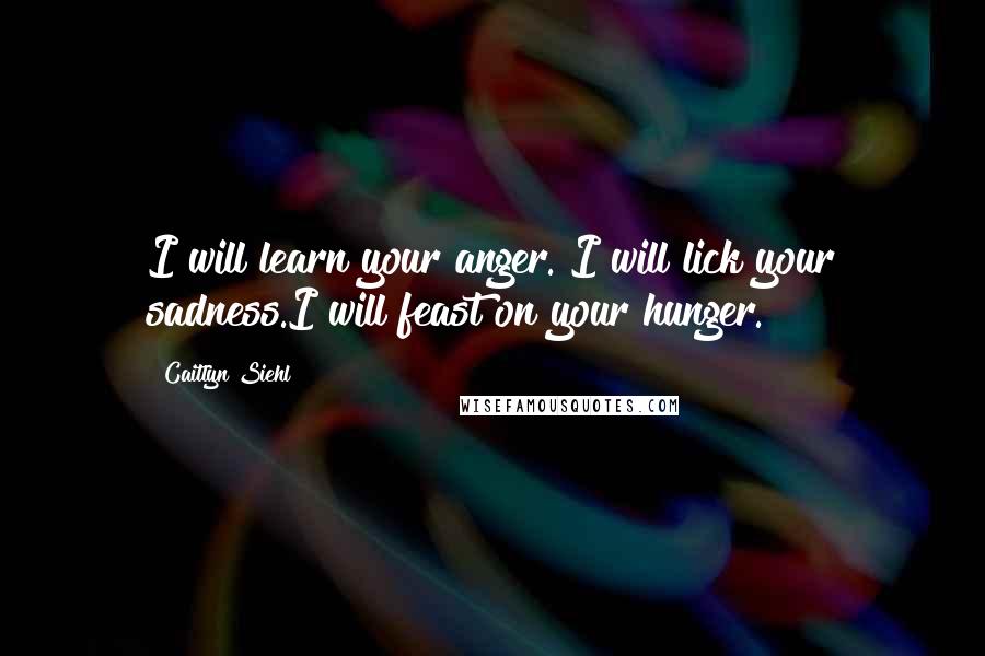 Caitlyn Siehl Quotes: I will learn your anger. I will lick your sadness.I will feast on your hunger.