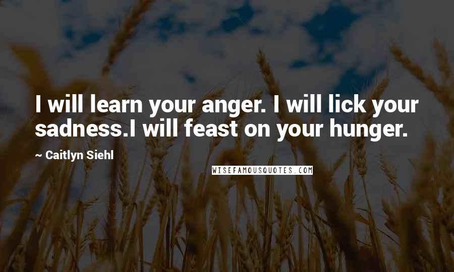 Caitlyn Siehl Quotes: I will learn your anger. I will lick your sadness.I will feast on your hunger.