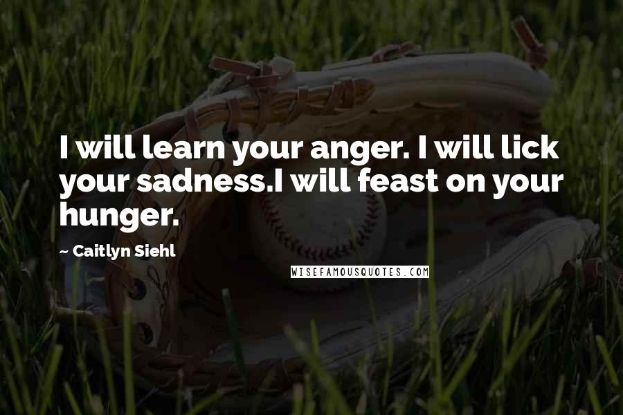 Caitlyn Siehl Quotes: I will learn your anger. I will lick your sadness.I will feast on your hunger.