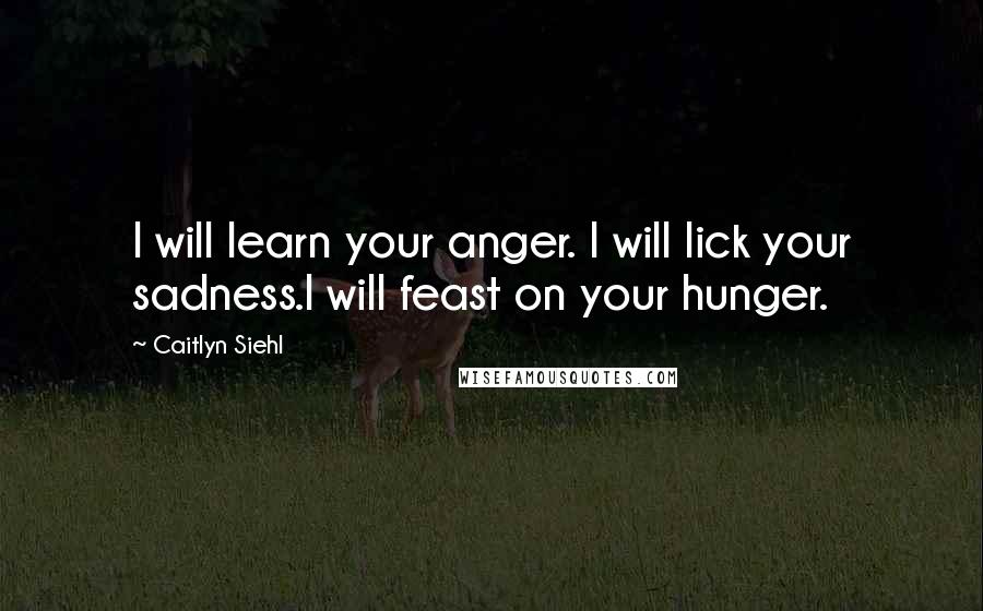 Caitlyn Siehl Quotes: I will learn your anger. I will lick your sadness.I will feast on your hunger.