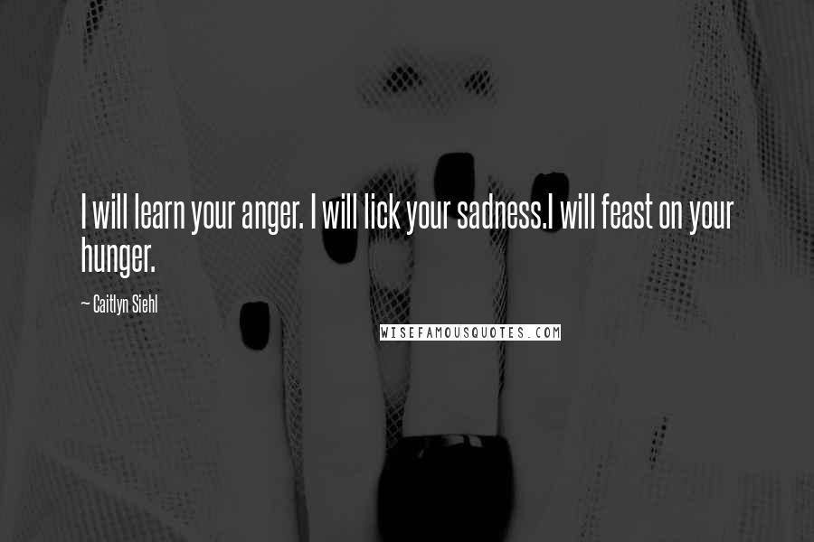 Caitlyn Siehl Quotes: I will learn your anger. I will lick your sadness.I will feast on your hunger.