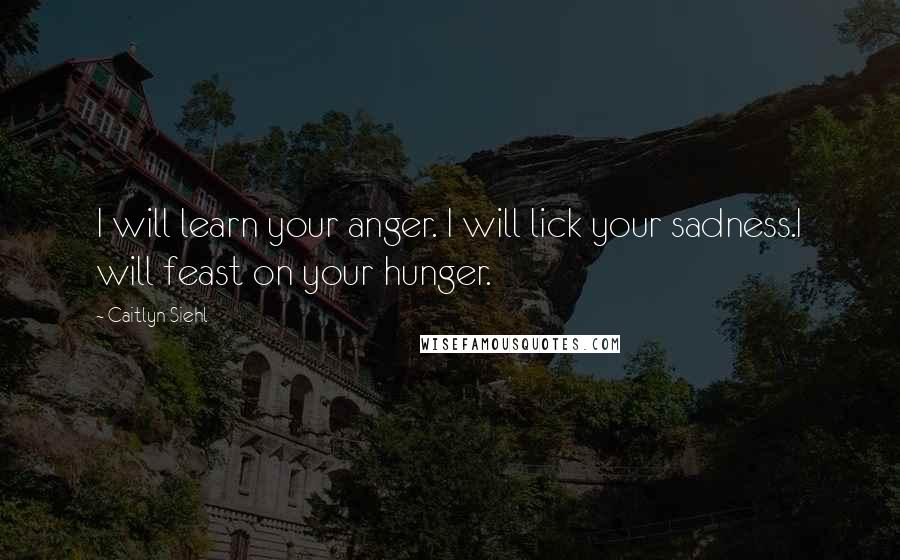 Caitlyn Siehl Quotes: I will learn your anger. I will lick your sadness.I will feast on your hunger.