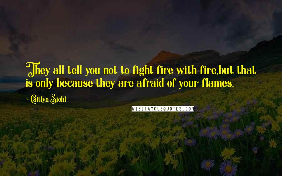 Caitlyn Siehl Quotes: They all tell you not to fight fire with fire,but that is only because they are afraid of your flames.