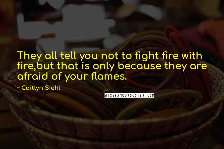 Caitlyn Siehl Quotes: They all tell you not to fight fire with fire,but that is only because they are afraid of your flames.