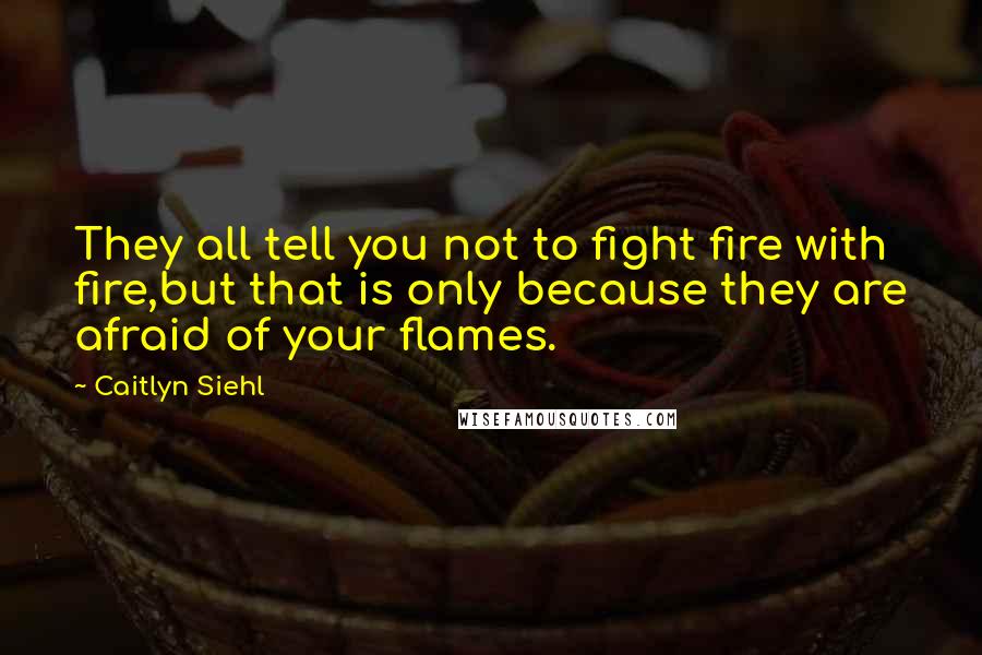 Caitlyn Siehl Quotes: They all tell you not to fight fire with fire,but that is only because they are afraid of your flames.