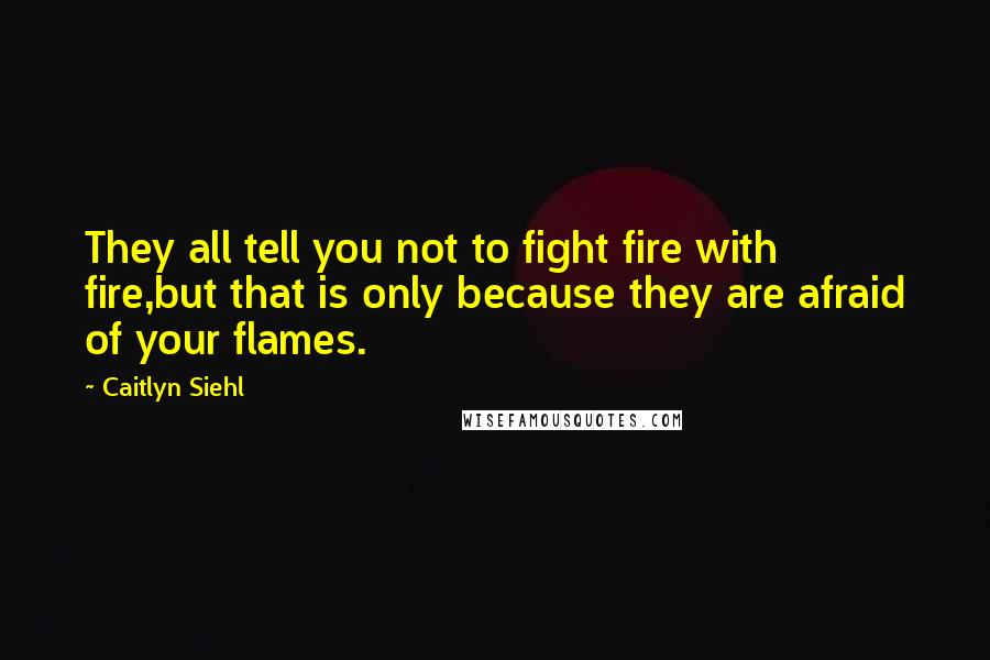 Caitlyn Siehl Quotes: They all tell you not to fight fire with fire,but that is only because they are afraid of your flames.