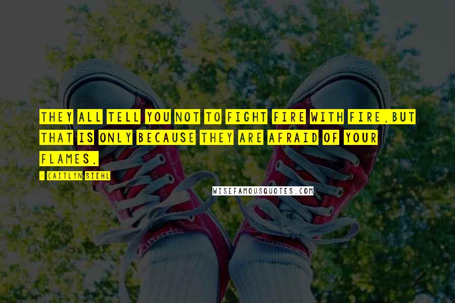 Caitlyn Siehl Quotes: They all tell you not to fight fire with fire,but that is only because they are afraid of your flames.