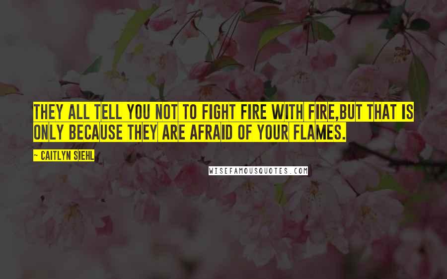 Caitlyn Siehl Quotes: They all tell you not to fight fire with fire,but that is only because they are afraid of your flames.