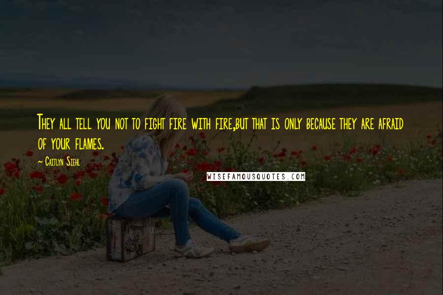 Caitlyn Siehl Quotes: They all tell you not to fight fire with fire,but that is only because they are afraid of your flames.