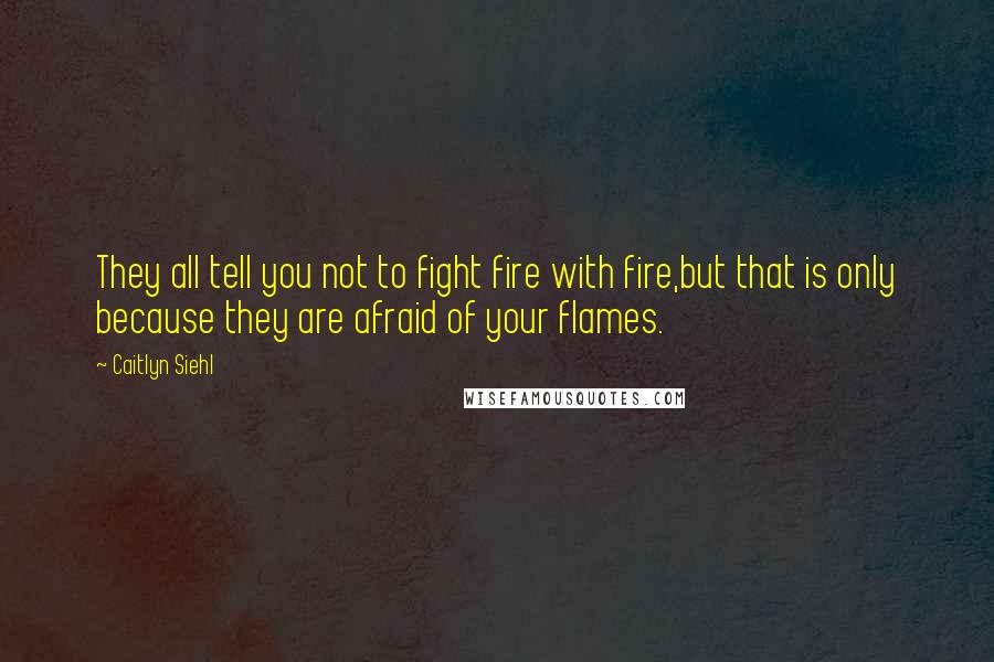 Caitlyn Siehl Quotes: They all tell you not to fight fire with fire,but that is only because they are afraid of your flames.