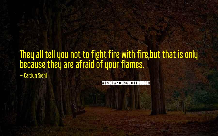 Caitlyn Siehl Quotes: They all tell you not to fight fire with fire,but that is only because they are afraid of your flames.