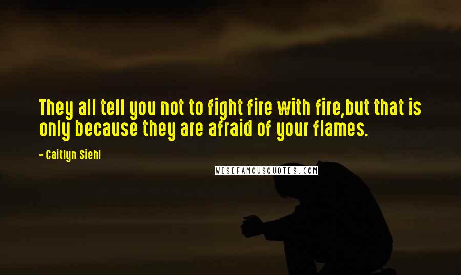 Caitlyn Siehl Quotes: They all tell you not to fight fire with fire,but that is only because they are afraid of your flames.