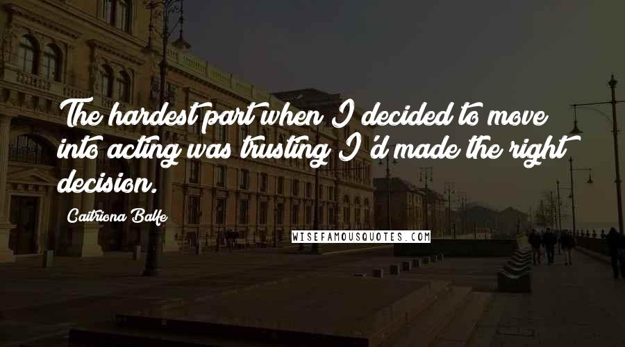 Caitriona Balfe Quotes: The hardest part when I decided to move into acting was trusting I'd made the right decision.