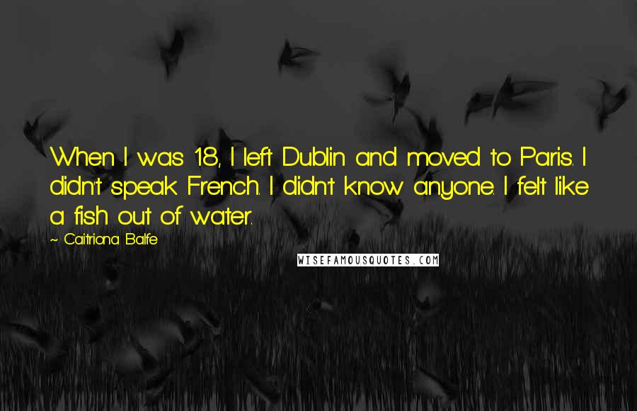 Caitriona Balfe Quotes: When I was 18, I left Dublin and moved to Paris. I didn't speak French. I didn't know anyone. I felt like a fish out of water.