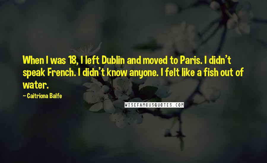 Caitriona Balfe Quotes: When I was 18, I left Dublin and moved to Paris. I didn't speak French. I didn't know anyone. I felt like a fish out of water.