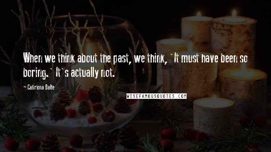 Caitriona Balfe Quotes: When we think about the past, we think, 'It must have been so boring.' It's actually not.