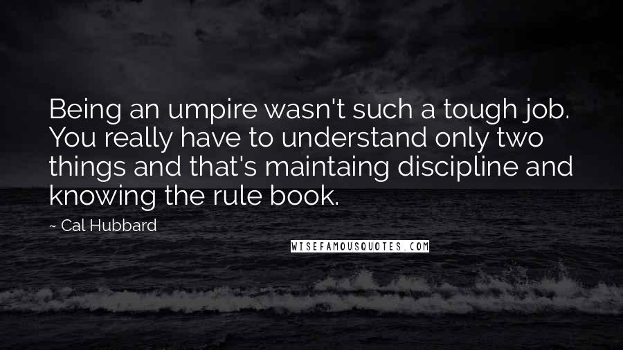 Cal Hubbard Quotes: Being an umpire wasn't such a tough job. You really have to understand only two things and that's maintaing discipline and knowing the rule book.