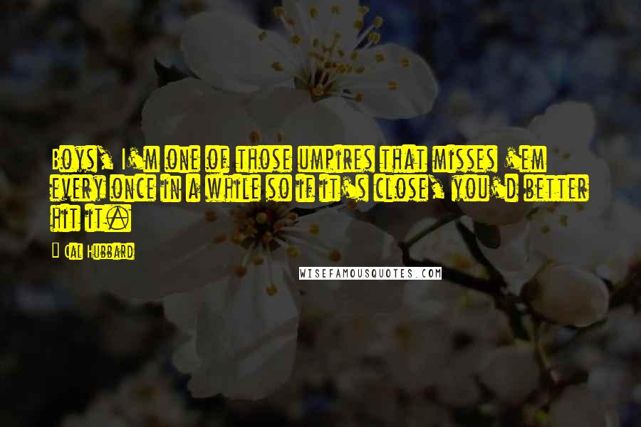 Cal Hubbard Quotes: Boys, I'm one of those umpires that misses 'em every once in a while so if it's close, you'd better hit it.