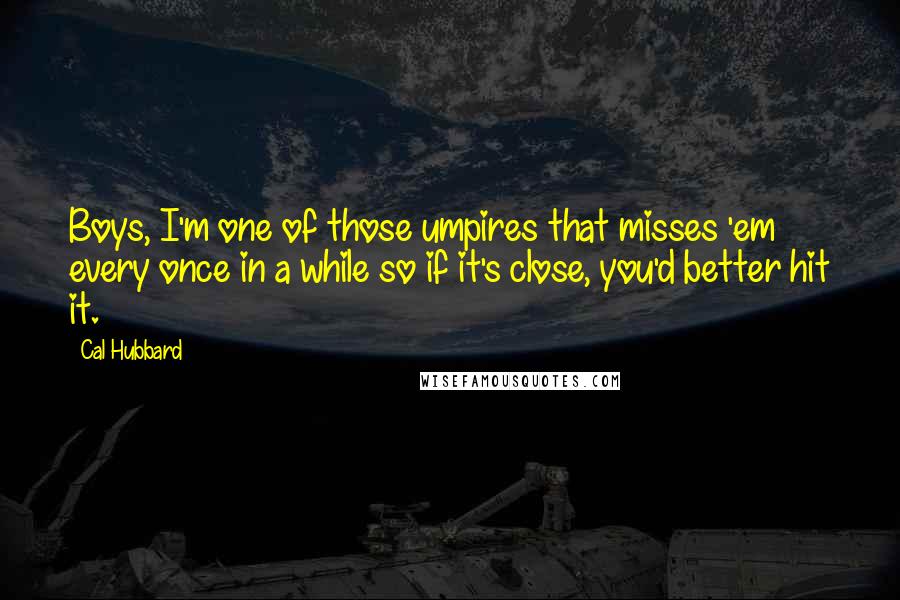 Cal Hubbard Quotes: Boys, I'm one of those umpires that misses 'em every once in a while so if it's close, you'd better hit it.