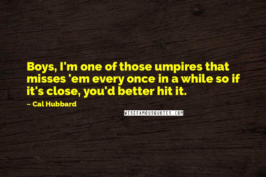 Cal Hubbard Quotes: Boys, I'm one of those umpires that misses 'em every once in a while so if it's close, you'd better hit it.