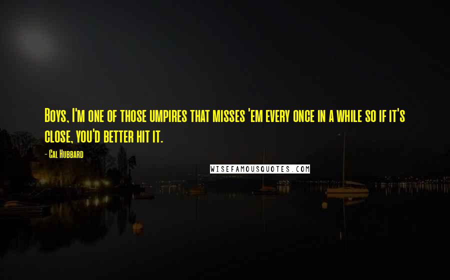 Cal Hubbard Quotes: Boys, I'm one of those umpires that misses 'em every once in a while so if it's close, you'd better hit it.