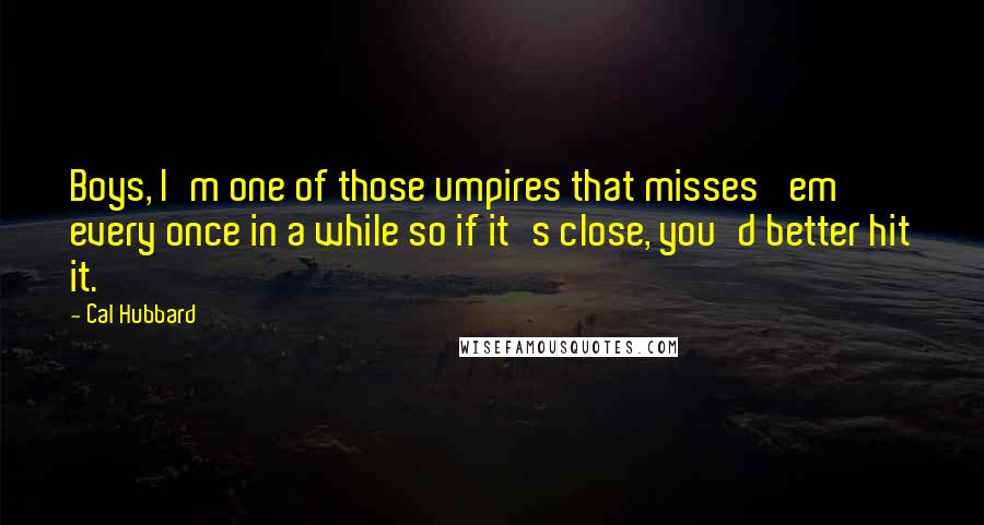 Cal Hubbard Quotes: Boys, I'm one of those umpires that misses 'em every once in a while so if it's close, you'd better hit it.