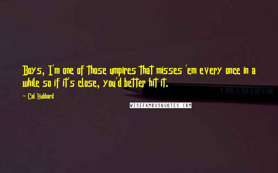 Cal Hubbard Quotes: Boys, I'm one of those umpires that misses 'em every once in a while so if it's close, you'd better hit it.