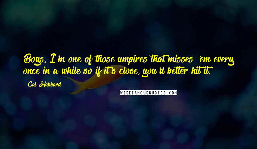 Cal Hubbard Quotes: Boys, I'm one of those umpires that misses 'em every once in a while so if it's close, you'd better hit it.