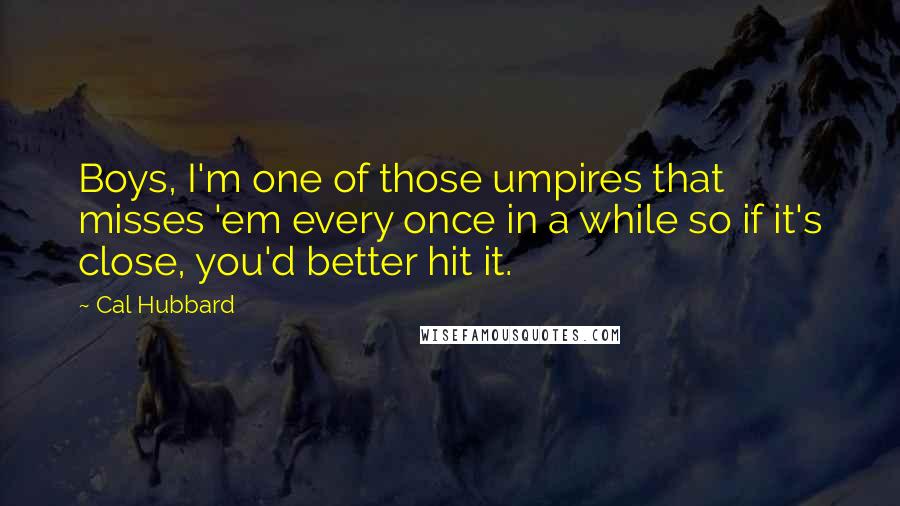 Cal Hubbard Quotes: Boys, I'm one of those umpires that misses 'em every once in a while so if it's close, you'd better hit it.
