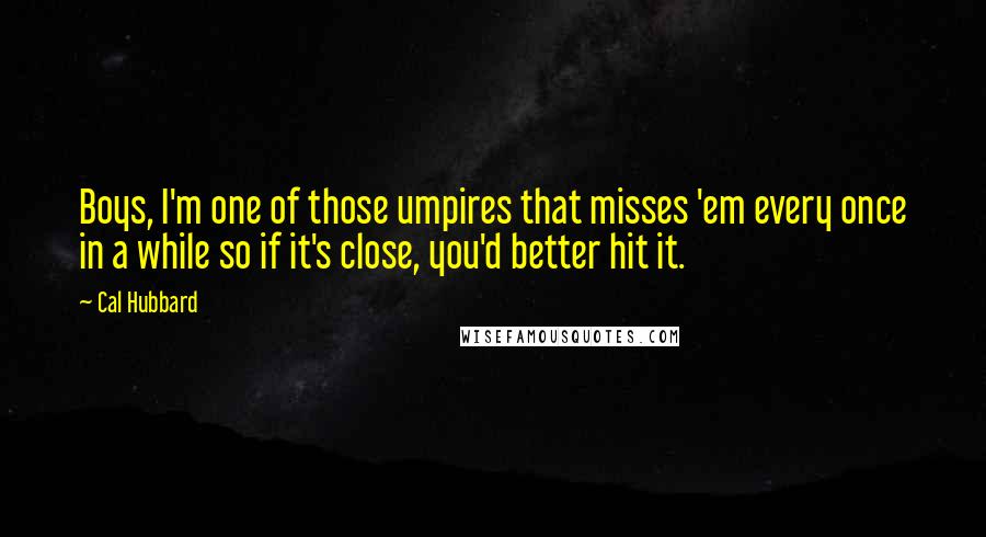 Cal Hubbard Quotes: Boys, I'm one of those umpires that misses 'em every once in a while so if it's close, you'd better hit it.