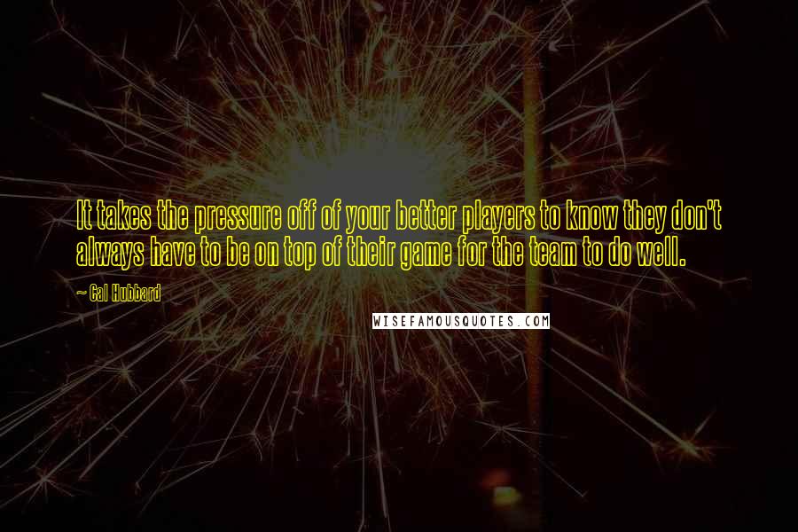 Cal Hubbard Quotes: It takes the pressure off of your better players to know they don't always have to be on top of their game for the team to do well.