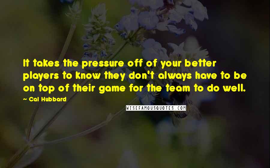 Cal Hubbard Quotes: It takes the pressure off of your better players to know they don't always have to be on top of their game for the team to do well.