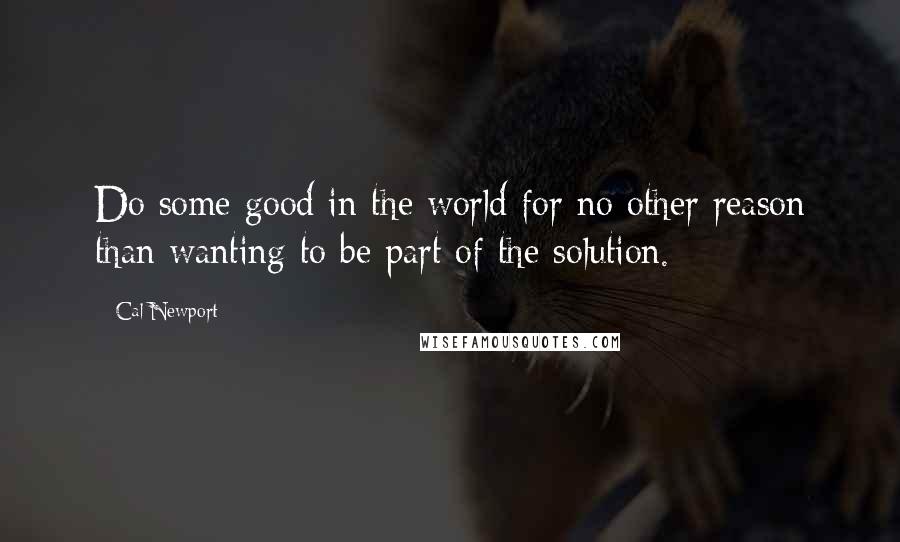 Cal Newport Quotes: Do some good in the world for no other reason than wanting to be part of the solution.