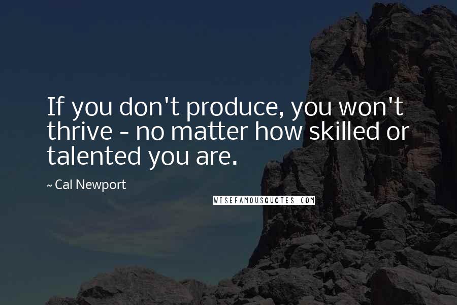 Cal Newport Quotes: If you don't produce, you won't thrive - no matter how skilled or talented you are.