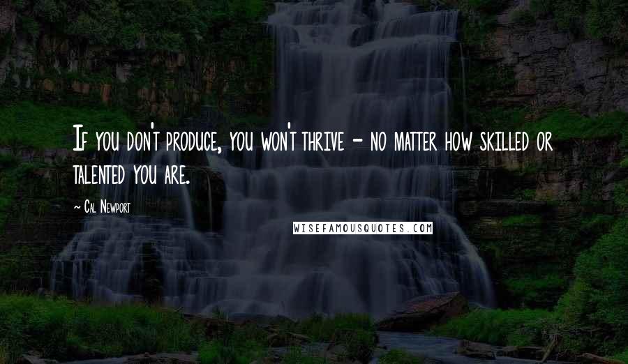 Cal Newport Quotes: If you don't produce, you won't thrive - no matter how skilled or talented you are.