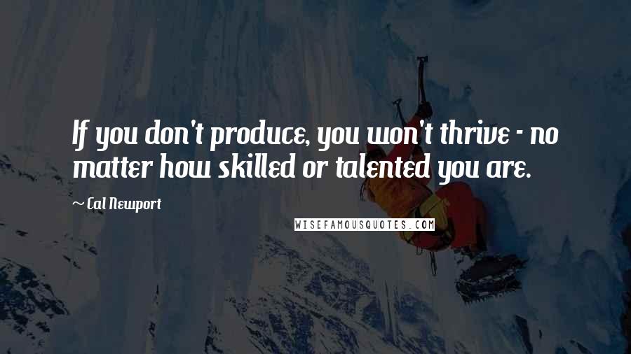 Cal Newport Quotes: If you don't produce, you won't thrive - no matter how skilled or talented you are.