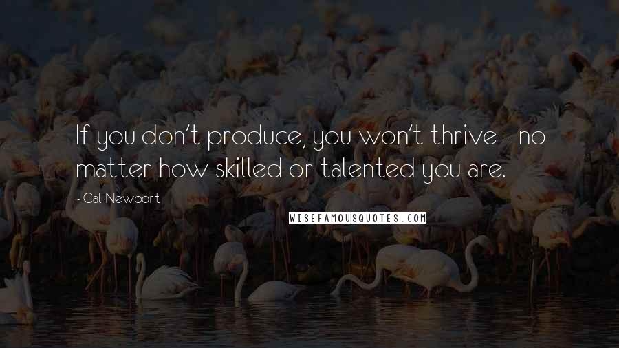 Cal Newport Quotes: If you don't produce, you won't thrive - no matter how skilled or talented you are.