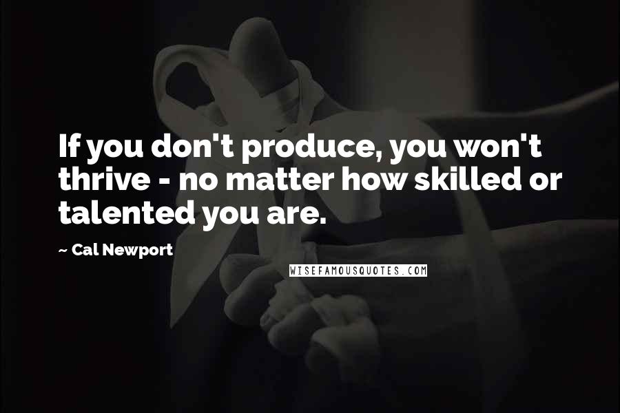 Cal Newport Quotes: If you don't produce, you won't thrive - no matter how skilled or talented you are.