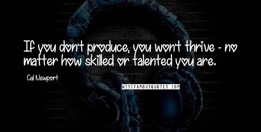 Cal Newport Quotes: If you don't produce, you won't thrive - no matter how skilled or talented you are.