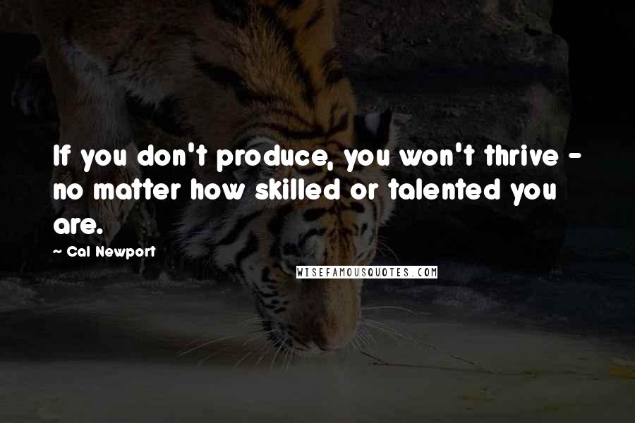 Cal Newport Quotes: If you don't produce, you won't thrive - no matter how skilled or talented you are.