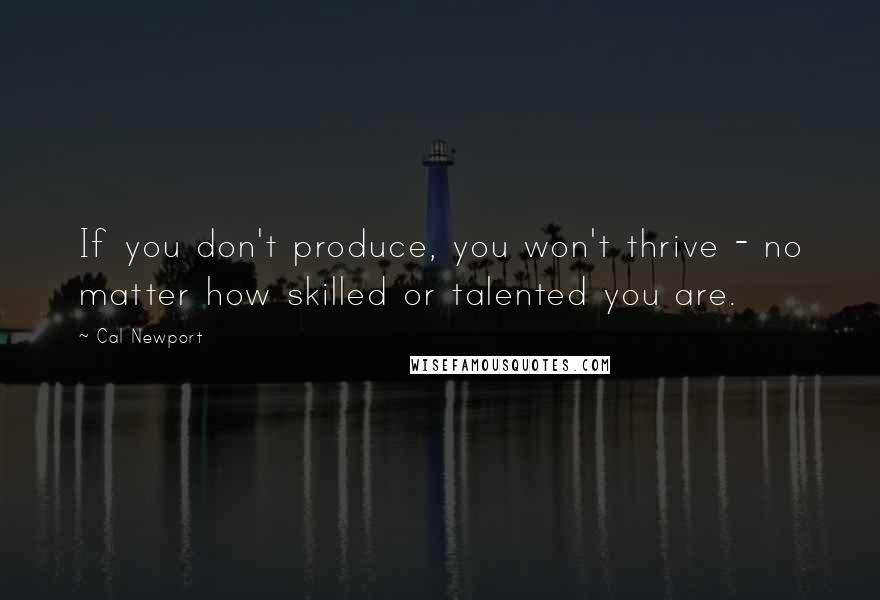 Cal Newport Quotes: If you don't produce, you won't thrive - no matter how skilled or talented you are.