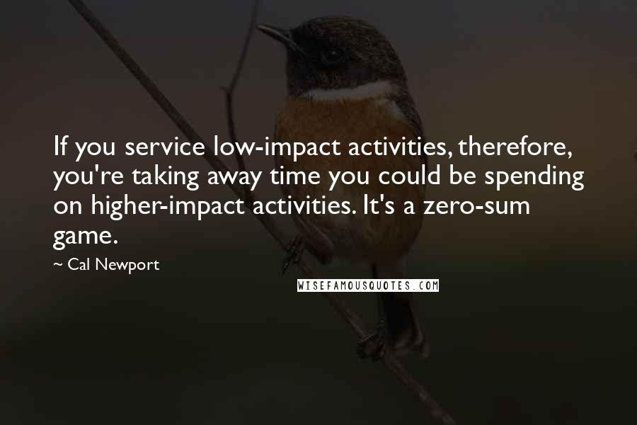 Cal Newport Quotes: If you service low-impact activities, therefore, you're taking away time you could be spending on higher-impact activities. It's a zero-sum game.