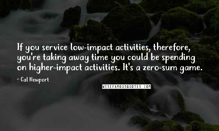 Cal Newport Quotes: If you service low-impact activities, therefore, you're taking away time you could be spending on higher-impact activities. It's a zero-sum game.