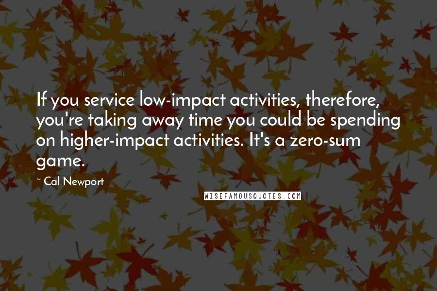 Cal Newport Quotes: If you service low-impact activities, therefore, you're taking away time you could be spending on higher-impact activities. It's a zero-sum game.