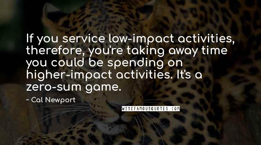 Cal Newport Quotes: If you service low-impact activities, therefore, you're taking away time you could be spending on higher-impact activities. It's a zero-sum game.