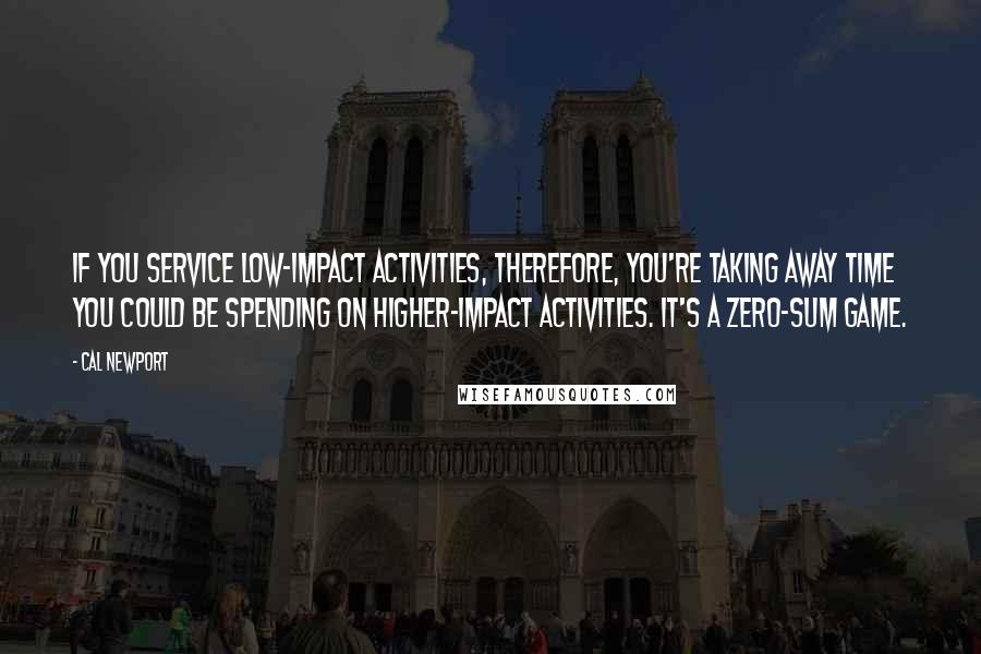 Cal Newport Quotes: If you service low-impact activities, therefore, you're taking away time you could be spending on higher-impact activities. It's a zero-sum game.