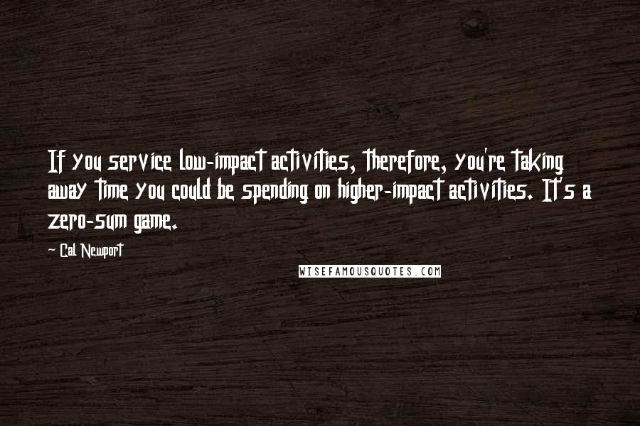 Cal Newport Quotes: If you service low-impact activities, therefore, you're taking away time you could be spending on higher-impact activities. It's a zero-sum game.