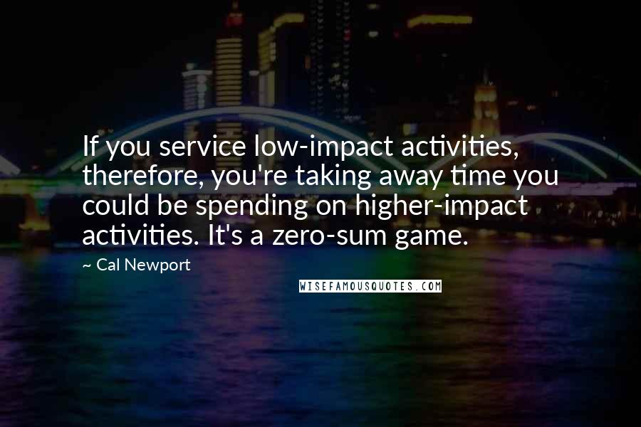 Cal Newport Quotes: If you service low-impact activities, therefore, you're taking away time you could be spending on higher-impact activities. It's a zero-sum game.