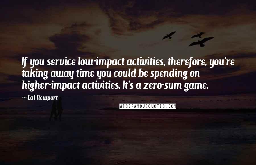 Cal Newport Quotes: If you service low-impact activities, therefore, you're taking away time you could be spending on higher-impact activities. It's a zero-sum game.